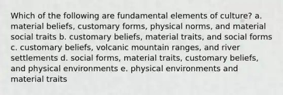 Which of the following are fundamental elements of culture? a. material beliefs, customary forms, physical norms, and material social traits b. customary beliefs, material traits, and social forms c. customary beliefs, volcanic mountain ranges, and river settlements d. social forms, material traits, customary beliefs, and physical environments e. physical environments and material traits