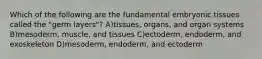 Which of the following are the fundamental embryonic tissues called the "germ layers"? A)tissues, organs, and organ systems B)mesoderm, muscle, and tissues C)ectoderm, endoderm, and exoskeleton D)mesoderm, endoderm, and ectoderm