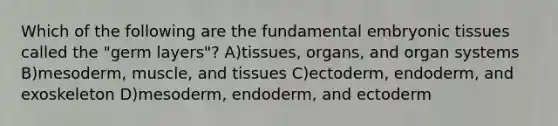 Which of the following are the fundamental embryonic tissues called the "germ layers"? A)tissues, organs, and organ systems B)mesoderm, muscle, and tissues C)ectoderm, endoderm, and exoskeleton D)mesoderm, endoderm, and ectoderm