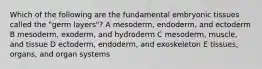 Which of the following are the fundamental embryonic tissues called the "germ layers"? A mesoderm, endoderm, and ectoderm B mesoderm, exoderm, and hydroderm C mesoderm, muscle, and tissue D ectoderm, endoderm, and exoskeleton E tissues, organs, and organ systems