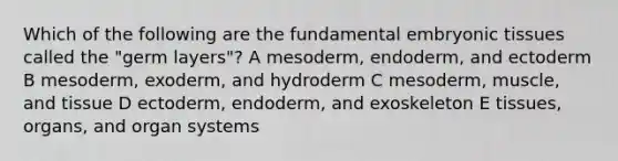 Which of the following are the fundamental embryonic tissues called the "germ layers"? A mesoderm, endoderm, and ectoderm B mesoderm, exoderm, and hydroderm C mesoderm, muscle, and tissue D ectoderm, endoderm, and exoskeleton E tissues, organs, and organ systems