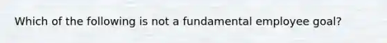 Which of the following is not a fundamental employee goal?