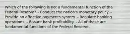 Which of the following is not a fundamental function of the Federal Reserve? - Conduct the nation's monetary policy. - Provide an effective payments system. - Regulate banking operations. - Ensure bank profitability. - All of these are fundamental functions of the Federal Reserve.