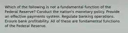 Which of the following is not a fundamental function of the Federal Reserve? Conduct the nation's monetary policy. Provide an effective payments system. Regulate banking operations. Ensure bank profitability. All of these are fundamental functions of the Federal Reserve.