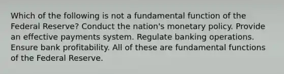 Which of the following is not a fundamental function of the Federal Reserve? Conduct the nation's <a href='https://www.questionai.com/knowledge/kEE0G7Llsx-monetary-policy' class='anchor-knowledge'>monetary policy</a>. Provide an effective payments system. Regulate banking operations. Ensure bank profitability. All of these are fundamental functions of the Federal Reserve.