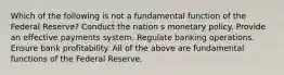 Which of the following is not a fundamental function of the Federal Reserve? Conduct the nation s monetary policy. Provide an effective payments system. Regulate banking operations. Ensure bank profitability. All of the above are fundamental functions of the Federal Reserve.