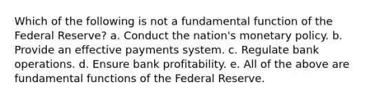 Which of the following is not a fundamental function of the Federal Reserve? a. Conduct the nation's monetary policy. b. Provide an effective payments system. c. Regulate bank operations. d. Ensure bank profitability. e. All of the above are fundamental functions of the Federal Reserve.