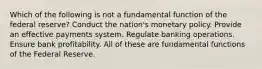 Which of the following is not a fundamental function of the federal reserve? Conduct the nation's monetary policy. Provide an effective payments system. Regulate banking operations. Ensure bank profitability. All of these are fundamental functions of the Federal Reserve.