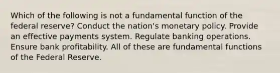 Which of the following is not a fundamental function of the federal reserve? Conduct the nation's monetary policy. Provide an effective payments system. Regulate banking operations. Ensure bank profitability. All of these are fundamental functions of the Federal Reserve.