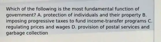 Which of the following is the most fundamental function of government? A. protection of individuals and their property B. imposing progressive taxes to fund income-transfer programs C. regulating prices and wages D. provision of postal services and garbage collection