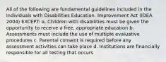 All of the following are fundamental guidelines included in the Individuals with Disabilities Education. Improvement Act (IDEA 2004) EXCEPT: a. Children with disabilities must be given the opportunity to receive a free, appropriate education b. Assessments must include the use of multiple evaluative procedures c. Parental consent is required before any assessment activities can take place d. Institutions are financially responsible for all testing that occurs