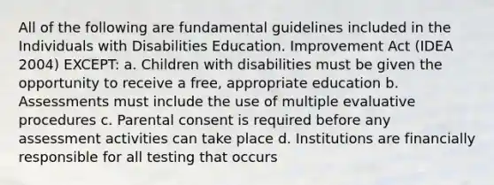 All of the following are fundamental guidelines included in the Individuals with Disabilities Education. Improvement Act (IDEA 2004) EXCEPT: a. Children with disabilities must be given the opportunity to receive a free, appropriate education b. Assessments must include the use of multiple evaluative procedures c. Parental consent is required before any assessment activities can take place d. Institutions are financially responsible for all testing that occurs