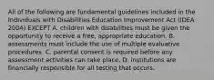 All of the following are fundamental guidelines included in the Individuals with Disabilities Education Improvement Act (IDEA 2004) EXCEPT A. children with disabilities must be given the opportunity to receive a free, appropriate education. B. assessments must include the use of multiple evaluative procedures. C. parental consent is required before any assessment activities can take place. D. institutions are financially responsible for all testing that occurs.