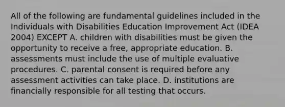 All of the following are fundamental guidelines included in the Individuals with Disabilities Education Improvement Act (IDEA 2004) EXCEPT A. children with disabilities must be given the opportunity to receive a free, appropriate education. B. assessments must include the use of multiple evaluative procedures. C. parental consent is required before any assessment activities can take place. D. institutions are financially responsible for all testing that occurs.