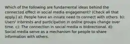 Which of the following are fundamental ideas behind the connected effect in social media engagement? (Check all that apply.) a): People have an innate need to connect with others. b): Users' interests and participation in online groups change over time. c): The connection in social media is bidirectional. d): Social media serve as a mechanism for people to share information with others.