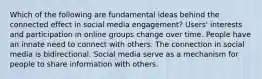 Which of the following are fundamental ideas behind the connected effect in social media engagement? Users' interests and participation in online groups change over time. People have an innate need to connect with others. The connection in social media is bidirectional. Social media serve as a mechanism for people to share information with others.