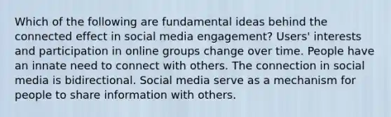 Which of the following are fundamental ideas behind the connected effect in social media engagement? Users' interests and participation in online groups change over time. People have an innate need to connect with others. The connection in social media is bidirectional. Social media serve as a mechanism for people to share information with others.