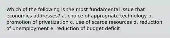 Which of the following is the most fundamental issue that economics addresses? a. choice of appropriate technology b. promotion of privatization c. use of scarce resources d. reduction of unemployment e. reduction of budget deficit