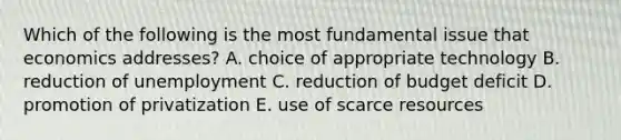 Which of the following is the most fundamental issue that economics addresses? A. choice of appropriate technology B. reduction of unemployment C. reduction of budget deficit D. promotion of privatization E. use of scarce resources