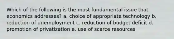 Which of the following is the most fundamental issue that economics addresses? a. choice of appropriate technology b. reduction of unemployment c. reduction of budget deficit d. promotion of privatization e. use of scarce resources