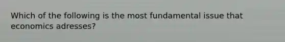 Which of the following is the most fundamental issue that economics adresses?