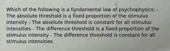 Which of the following is a fundamental law of psychophysics: - The absolute threshold is a fixed proportion of the stimulus intensity - The absolute threshold is constant for all stimulus intensities - The difference threshold is a fixed proportion of the stimulus intensity - The difference threshold is constant for all stimulus intensities