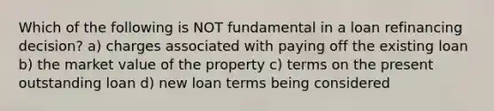 Which of the following is NOT fundamental in a loan refinancing decision? a) charges associated with paying off the existing loan b) the market value of the property c) terms on the present outstanding loan d) new loan terms being considered