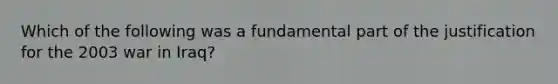 Which of the following was a fundamental part of the justification for the 2003 war in Iraq?