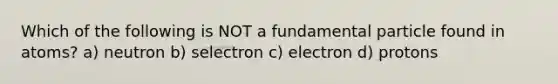 Which of the following is NOT a fundamental particle found in atoms? a) neutron b) selectron c) electron d) protons