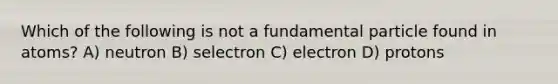 Which of the following is not a fundamental particle found in atoms? A) neutron B) selectron C) electron D) protons