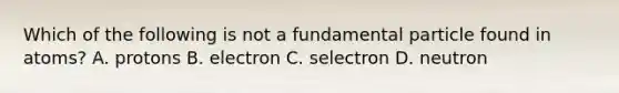 Which of the following is not a fundamental particle found in atoms? A. protons B. electron C. selectron D. neutron