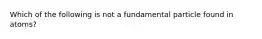 Which of the following is not a fundamental particle found in atoms?