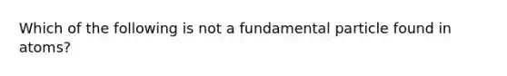 Which of the following is not a fundamental particle found in atoms?