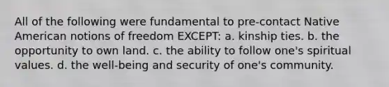 All of the following were fundamental to pre-contact Native American notions of freedom EXCEPT: a. kinship ties. b. the opportunity to own land. c. the ability to follow one's spiritual values. d. the well-being and security of one's community.