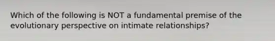 Which of the following is NOT a fundamental premise of the evolutionary perspective on intimate relationships?