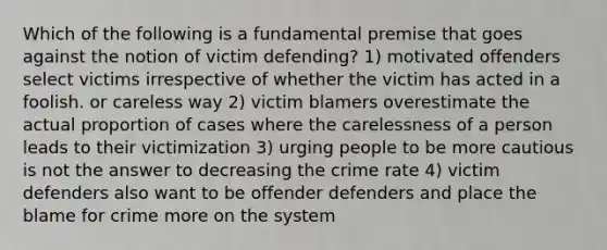 Which of the following is a fundamental premise that goes against the notion of victim defending? 1) motivated offenders select victims irrespective of whether the victim has acted in a foolish. or careless way 2) victim blamers overestimate the actual proportion of cases where the carelessness of a person leads to their victimization 3) urging people to be more cautious is not the answer to decreasing the crime rate 4) victim defenders also want to be offender defenders and place the blame for crime more on the system