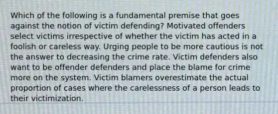 Which of the following is a fundamental premise that goes against the notion of victim defending? Motivated offenders select victims irrespective of whether the victim has acted in a foolish or careless way. Urging people to be more cautious is not the answer to decreasing the crime rate. Victim defenders also want to be offender defenders and place the blame for crime more on the system. Victim blamers overestimate the actual proportion of cases where the carelessness of a person leads to their victimization.