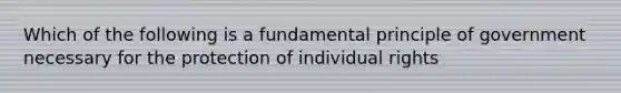 Which of the following is a fundamental principle of government necessary for the protection of individual rights