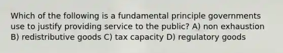 Which of the following is a fundamental principle governments use to justify providing service to the public? A) non exhaustion B) redistributive goods C) tax capacity D) regulatory goods