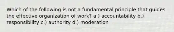 Which of the following is not a fundamental principle that guides the effective organization of work? a.) accountability b.) responsibility c.) authority d.) moderation