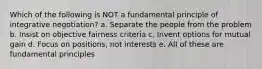 Which of the following is NOT a fundamental principle of integrative negotiation? a. Separate the people from the problem b. Insist on objective fairness criteria c. Invent options for mutual gain d. Focus on positions, not interests e. All of these are fundamental principles