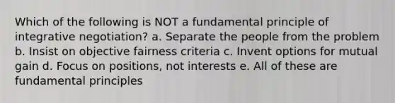 Which of the following is NOT a fundamental principle of integrative negotiation? a. Separate the people from the problem b. Insist on objective fairness criteria c. Invent options for mutual gain d. Focus on positions, not interests e. All of these are fundamental principles