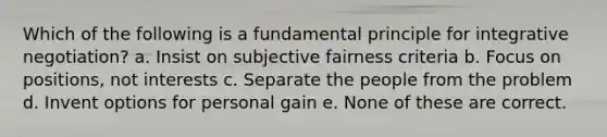 Which of the following is a fundamental principle for integrative negotiation? a. Insist on subjective fairness criteria b. Focus on positions, not interests c. Separate the people from the problem d. Invent options for personal gain e. None of these are correct.