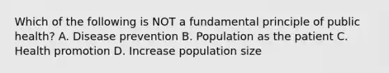 Which of the following is NOT a fundamental principle of public health? A. Disease prevention B. Population as the patient C. Health promotion D. Increase population size