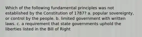 Which of the following fundamental principles was not established by the Constitution of 1787? a. popular sovereignty, or control by the people. b. limited government with written laws. c. a requirement that state governments uphold the liberties listed in the Bill of Right