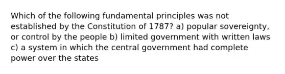 Which of the following fundamental principles was not established by the Constitution of 1787? a) popular sovereignty, or control by the people b) limited government with written laws c) a system in which the central government had complete power over the states