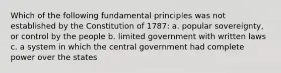 Which of the following fundamental principles was not established by the Constitution of 1787: a. popular sovereignty, or control by the people b. limited government with written laws c. a system in which the central government had complete power over the states