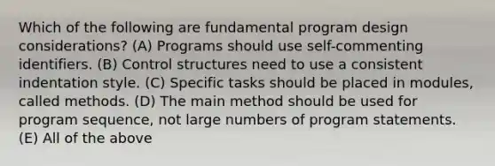 Which of the following are fundamental program design considerations? (A) Programs should use self-commenting identifiers. (B) Control structures need to use a consistent indentation style. (C) Specific tasks should be placed in modules, called methods. (D) The main method should be used for program sequence, not large numbers of program statements. (E) All of the above