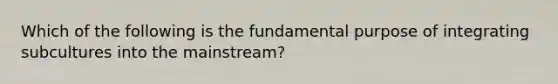 Which of the following is the fundamental purpose of integrating subcultures into the mainstream?