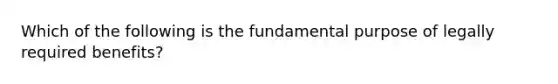 Which of the following is the fundamental purpose of legally required benefits?